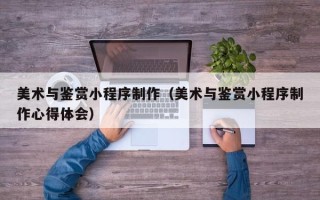 资阳美术与鉴赏小程序制作（美术与鉴赏小程序制作心得体会）