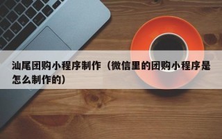 资阳汕尾团购小程序制作（微信里的团购小程序是怎么制作的）